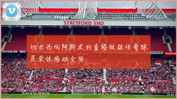 切尔西向阿斯皮利奎塔致敬传奇球员荣休感动全场