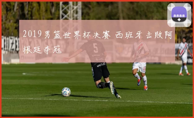2019男篮世界杯决赛 西班牙击败阿根廷夺冠