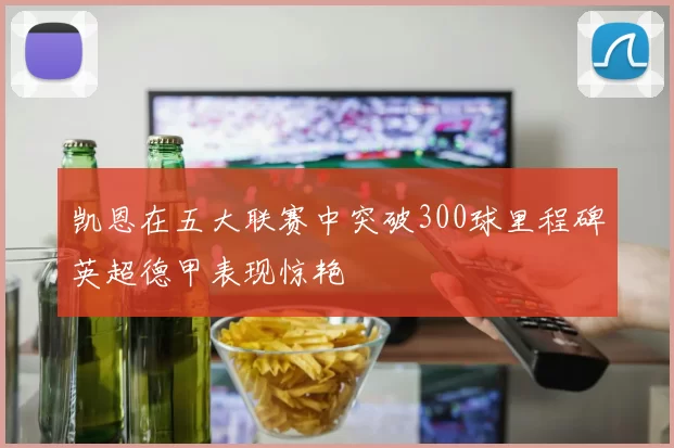 凯恩在五大联赛中突破300球里程碑英超德甲表现惊艳