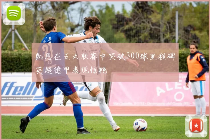 凯恩在五大联赛中突破300球里程碑英超德甲表现惊艳