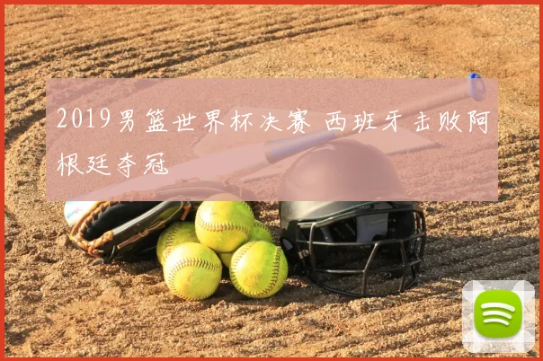 2019男篮世界杯决赛 西班牙击败阿根廷夺冠