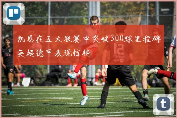 凯恩在五大联赛中突破300球里程碑英超德甲表现惊艳