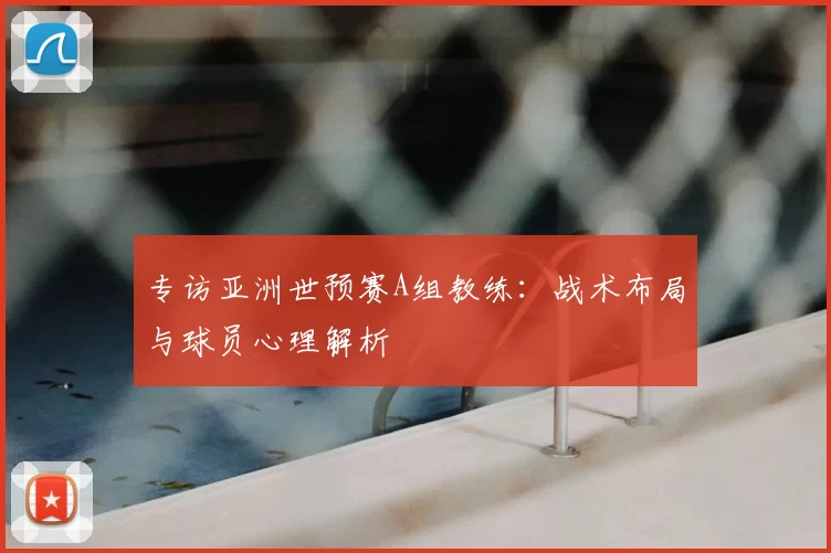 专访亚洲世预赛A组教练：战术布局与球员心理解析