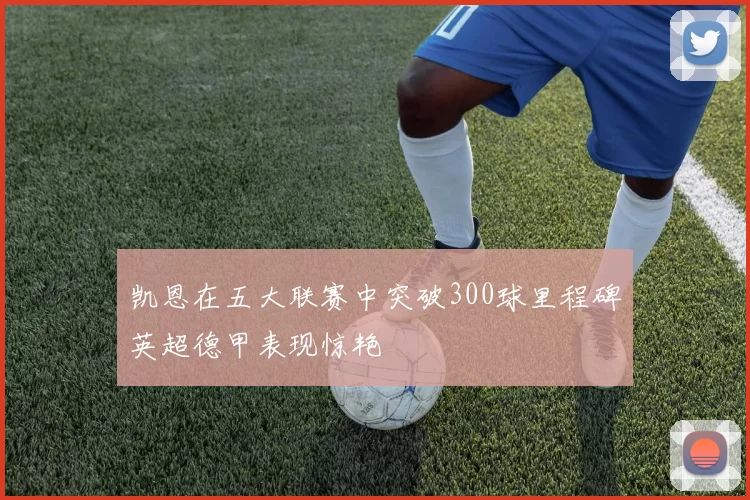 凯恩在五大联赛中突破300球里程碑英超德甲表现惊艳