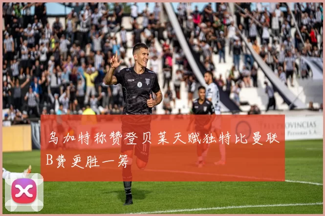 乌加特称赞登贝莱天赋独特比曼联B费更胜一筹