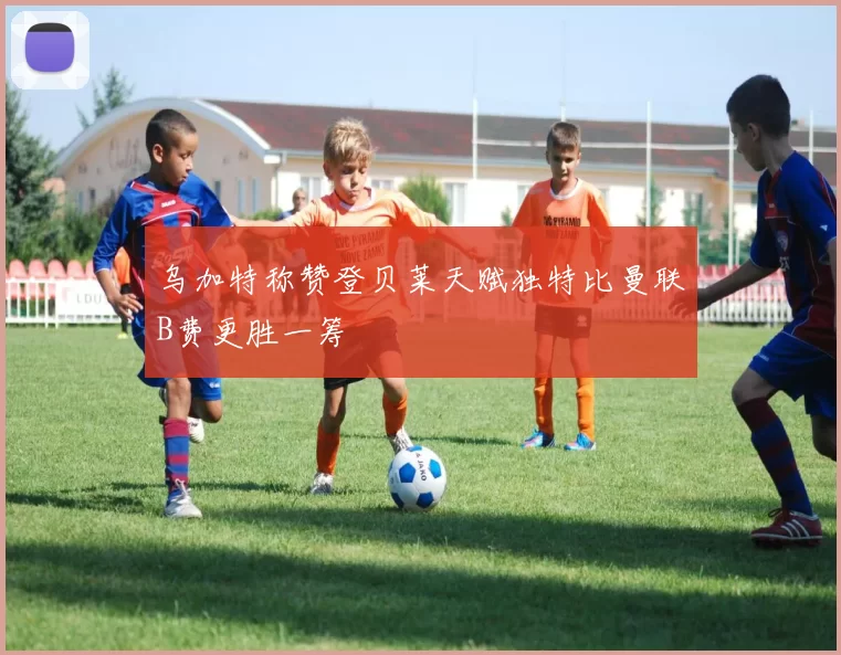 乌加特称赞登贝莱天赋独特比曼联B费更胜一筹