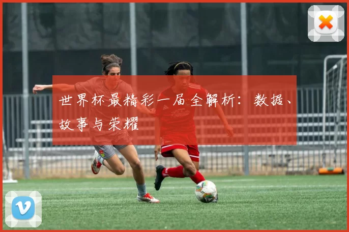 世界杯最精彩一届全解析：数据、故事与荣耀