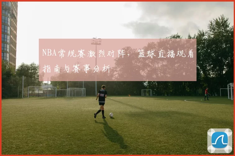 NBA常规赛激烈对阵，篮球直播观看指南与赛事分析