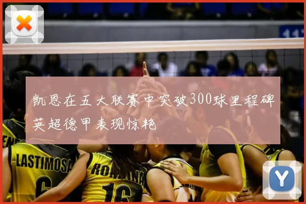 凯恩在五大联赛中突破300球里程碑英超德甲表现惊艳