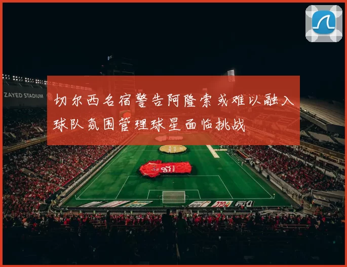 切尔西名宿警告阿隆索或难以融入球队氛围管理球星面临挑战