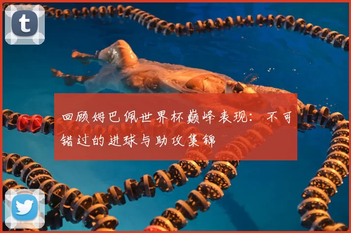 回顾姆巴佩世界杯巅峰表现：不可错过的进球与助攻集锦