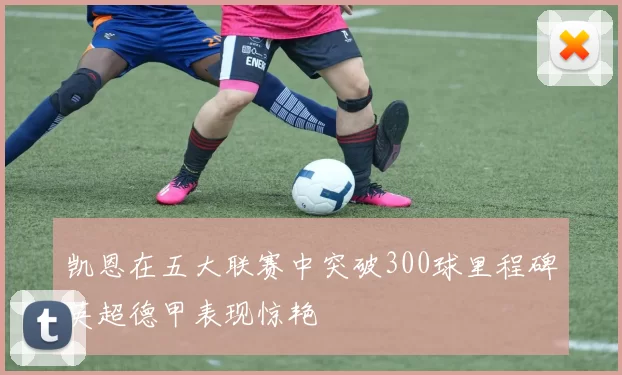 凯恩在五大联赛中突破300球里程碑英超德甲表现惊艳