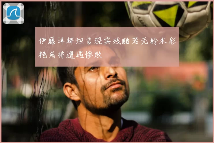 伊藤洋辉坦言现实残酷若无铃木彩艳或将遭遇惨败