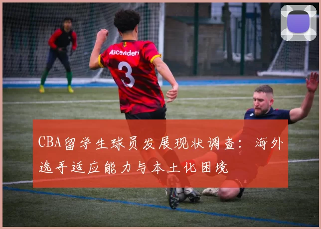 CBA留学生球员发展现状调查：海外选手适应能力与本土化困境