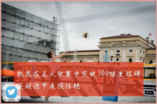 凯恩在五大联赛中突破300球里程碑英超德甲表现惊艳