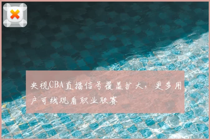 央视CBA直播信号覆盖扩大，更多用户可线观看职业联赛