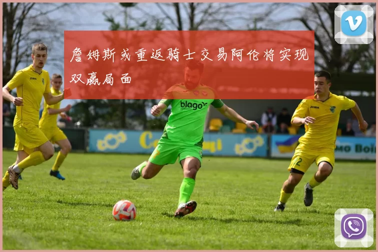詹姆斯或重返骑士交易阿伦将实现双赢局面