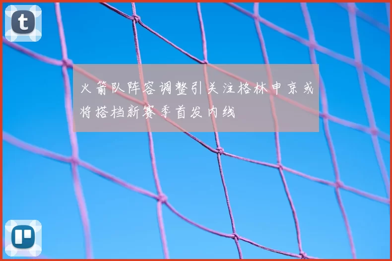 火箭队阵容调整引关注格林申京或将搭档新赛季首发内线