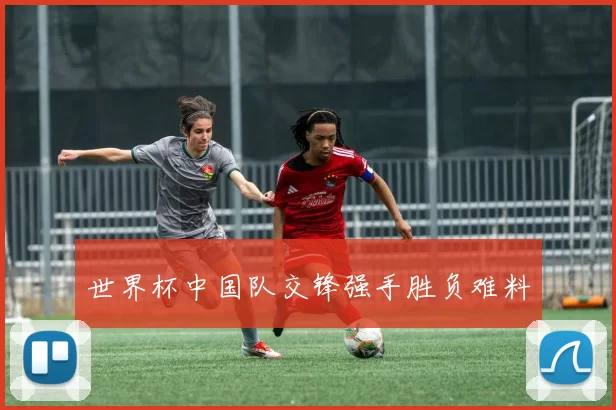 世界杯中国队交锋强手胜负难料