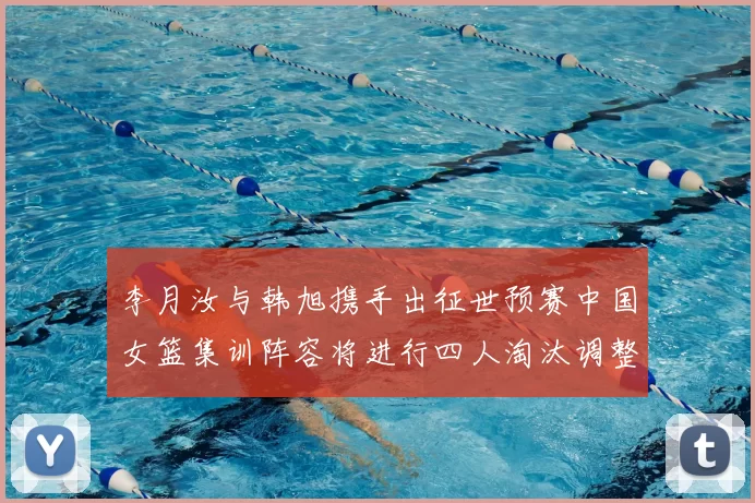 李月汝与韩旭携手出征世预赛中国女篮集训阵容将进行四人淘汰调整