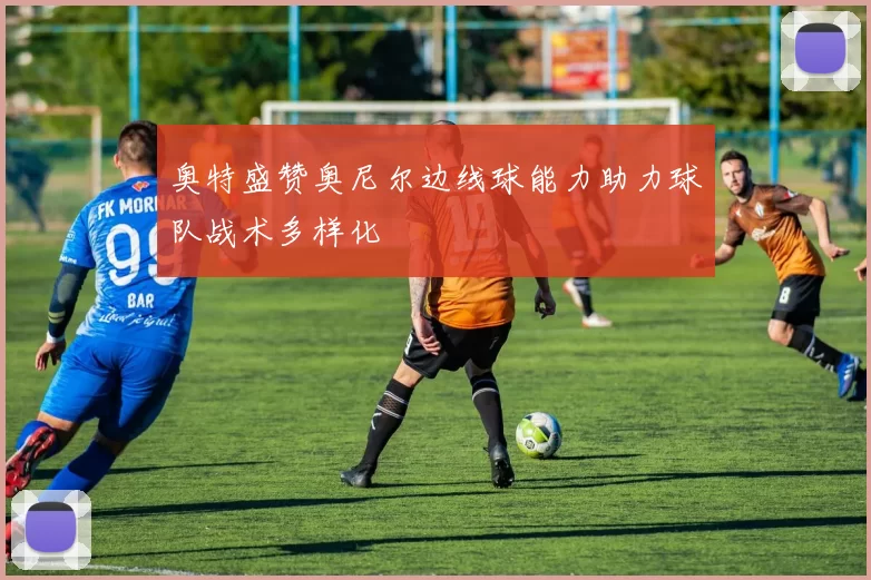 奥特盛赞奥尼尔边线球能力助力球队战术多样化