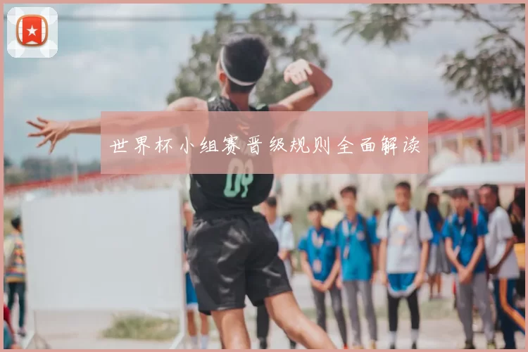 世界杯小组赛晋级规则全面解读