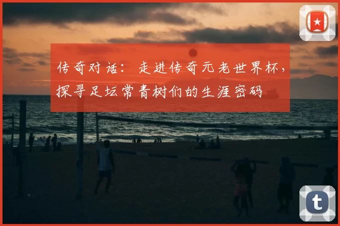 传奇对话：走进传奇元老世界杯，探寻足坛常青树们的生涯密码