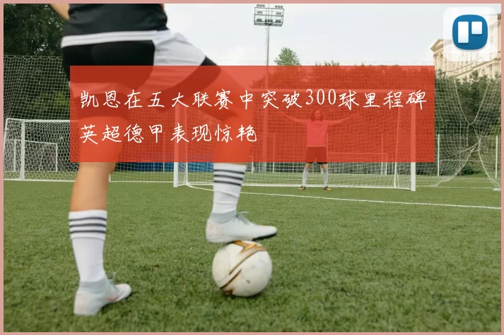 凯恩在五大联赛中突破300球里程碑英超德甲表现惊艳