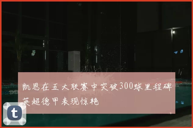凯恩在五大联赛中突破300球里程碑英超德甲表现惊艳
