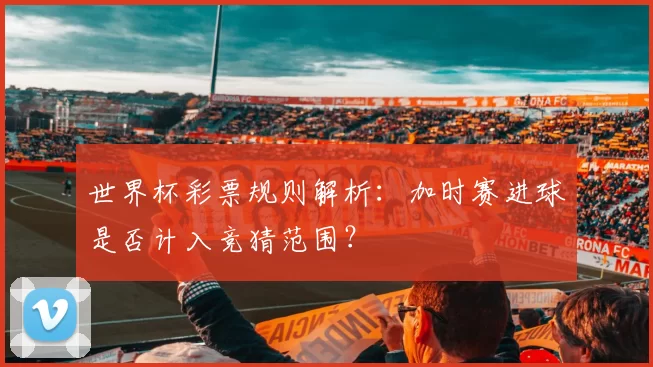 世界杯彩票规则解析:加时赛进球是否计入竞猜范围?
