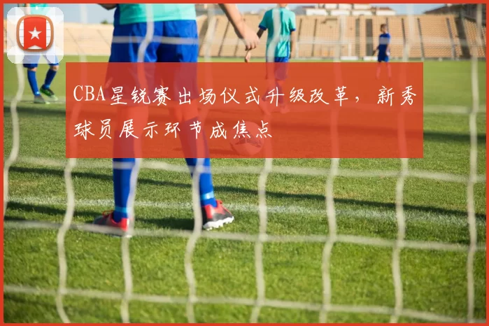 CBA星锐赛出场仪式升级改革,新秀球员展示环节成焦点