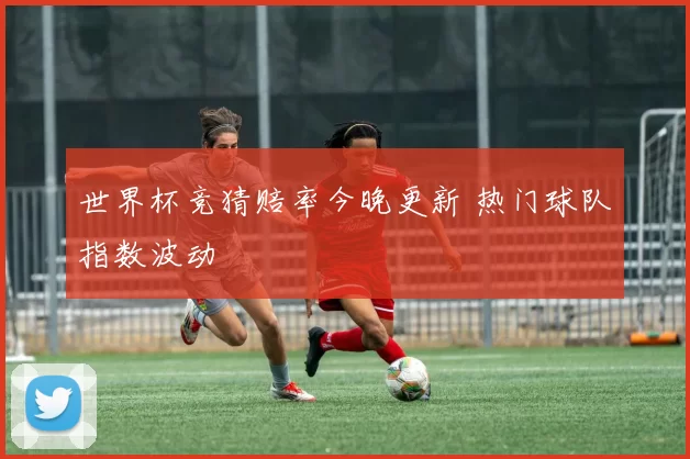 世界杯竞猜赔率今晚更新 热门球队指数波动