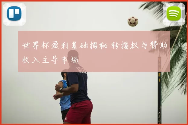 世界杯盈利基础揭秘 转播权与赞助收入主导市场