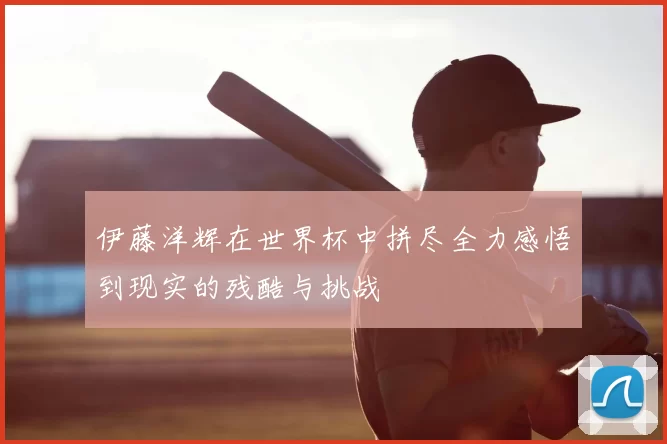 伊藤洋辉在世界杯中拼尽全力感悟到现实的残酷与挑战