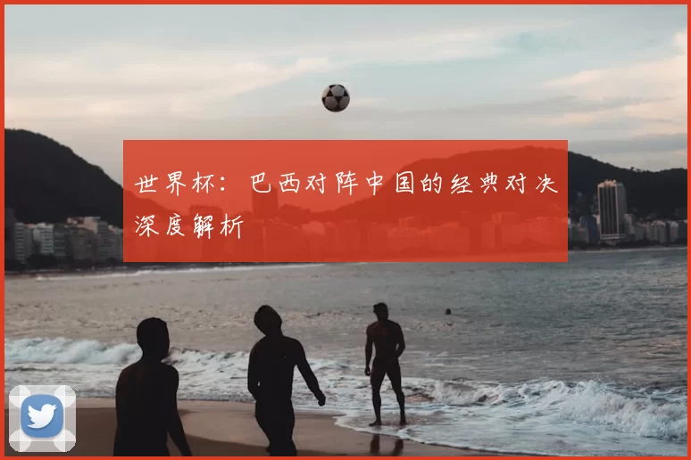 世界杯：巴西对阵中国的经典对决深度解析