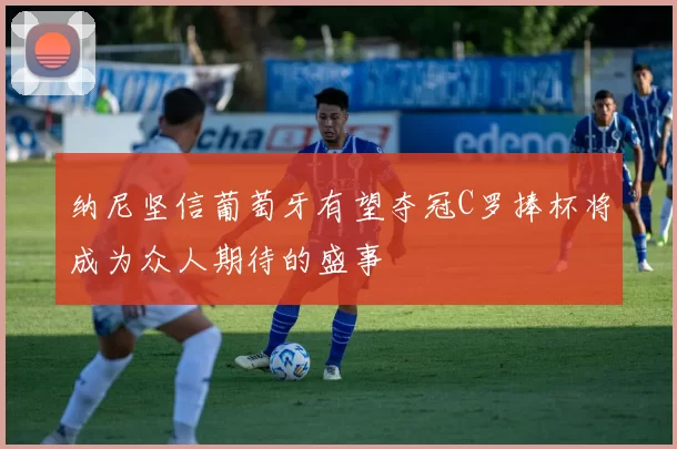 纳尼坚信葡萄牙有望夺冠C罗捧杯将成为众人期待的盛事