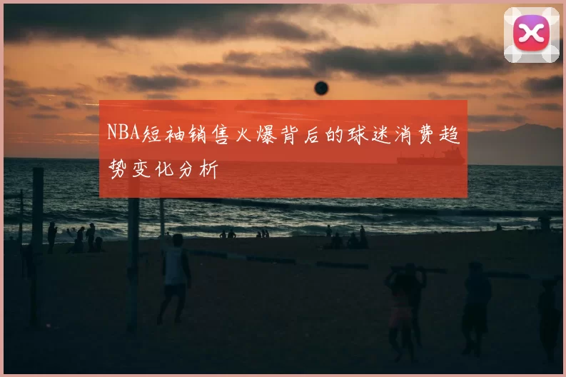 NBA短袖销售火爆背后的球迷消费趋势变化分析