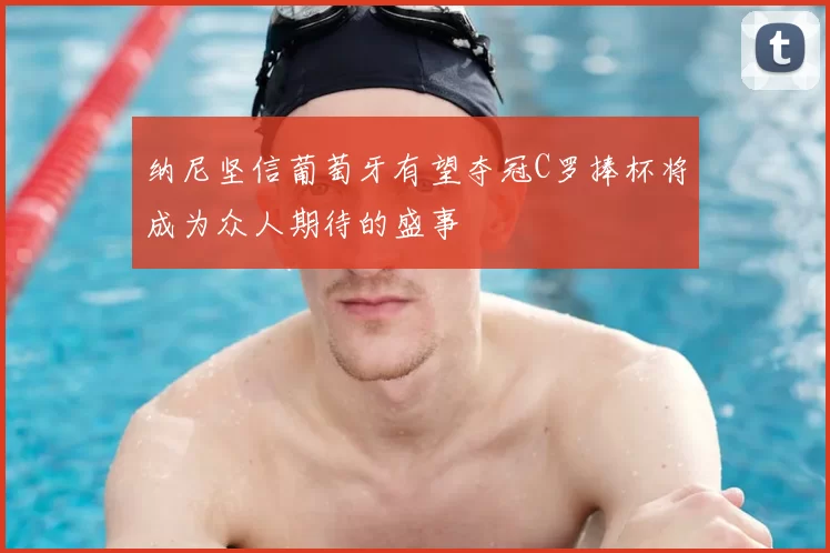 纳尼坚信葡萄牙有望夺冠C罗捧杯将成为众人期待的盛事