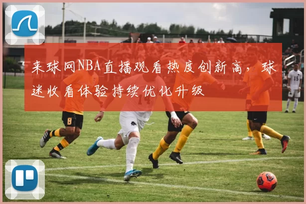 来球网NBA直播观看热度创新高，球迷收看体验持续优化升级