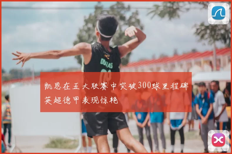 凯恩在五大联赛中突破300球里程碑英超德甲表现惊艳