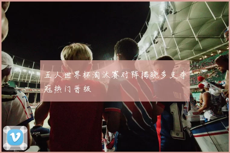 五人世界杯淘汰赛对阵揭晓多支夺冠热门晋级