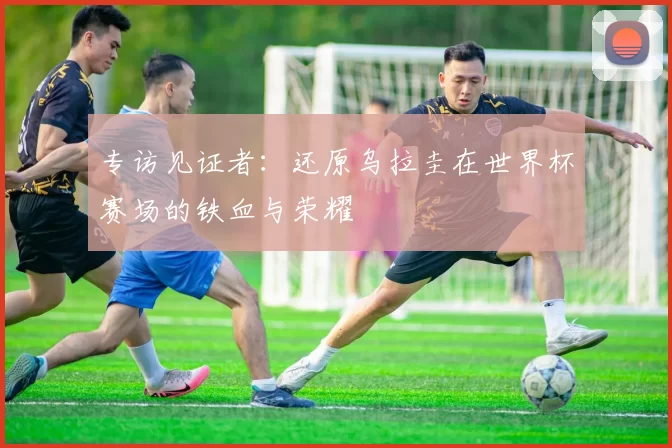 专访见证者：还原乌拉圭在世界杯赛场的铁血与荣耀
