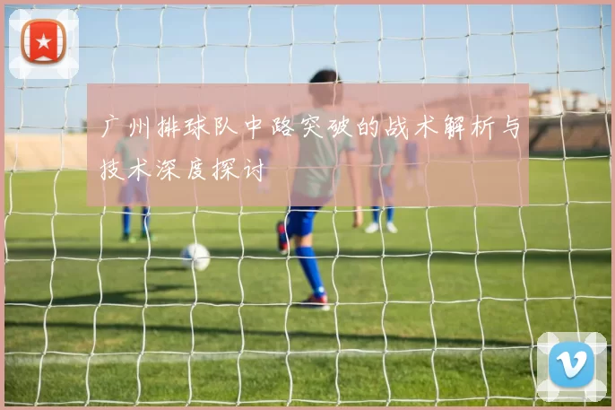 广州排球队中路突破的战术解析与技术深度探讨