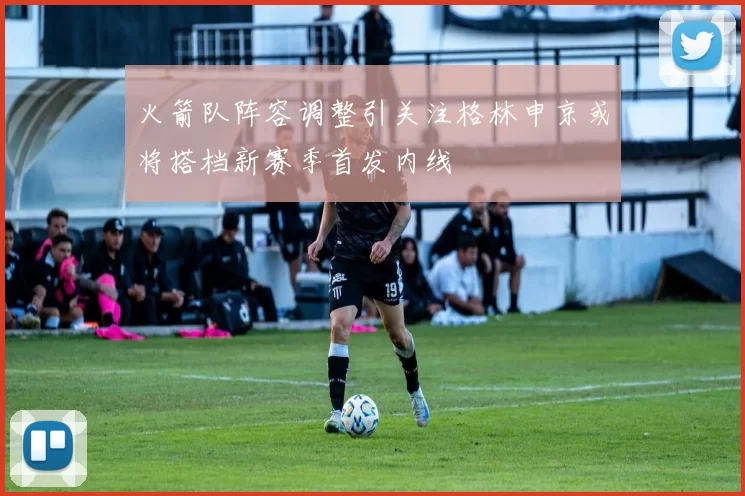 火箭队阵容调整引关注格林申京或将搭档新赛季首发内线