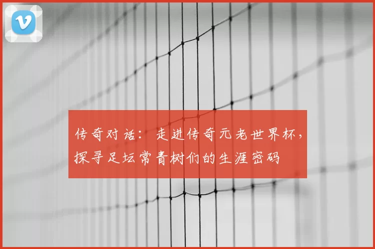 传奇对话:走进传奇元老世界杯,探寻足坛常青树们的生涯密码