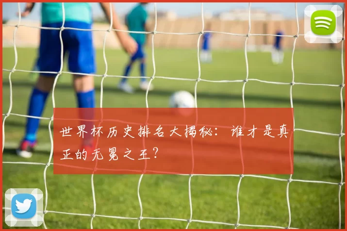 世界杯历史排名大揭秘:谁才是真正的无冕之王?