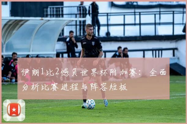 伊朗1比2憾负世界杯附加赛：全面分析比赛进程与阵容短板