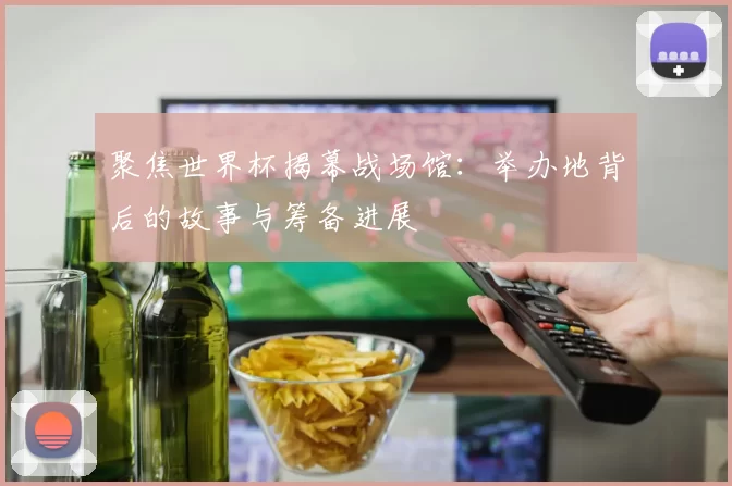聚焦世界杯揭幕战场馆:举办地背后的故事与筹备进展